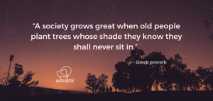 Greek proverb - A society grows great when old people grow plant trees whose shade they know they shall never sit in.